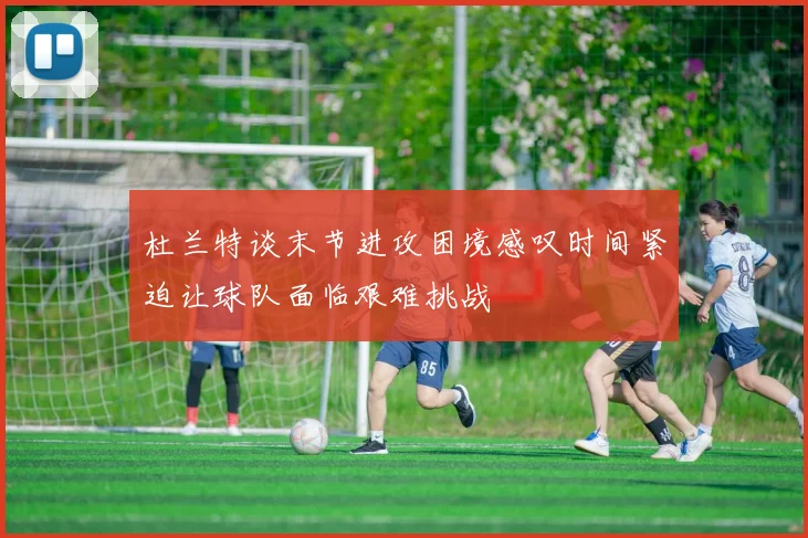 杜兰特谈末节进攻困境感叹时间紧迫让球队面临艰难挑战