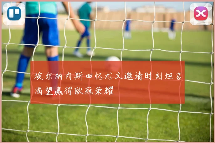 埃尔纳内斯回忆尤文邀请时刻坦言渴望赢得欧冠荣耀