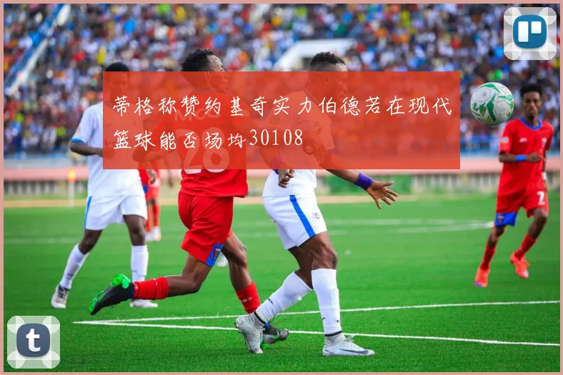 蒂格称赞约基奇实力伯德若在现代篮球能否场均30108