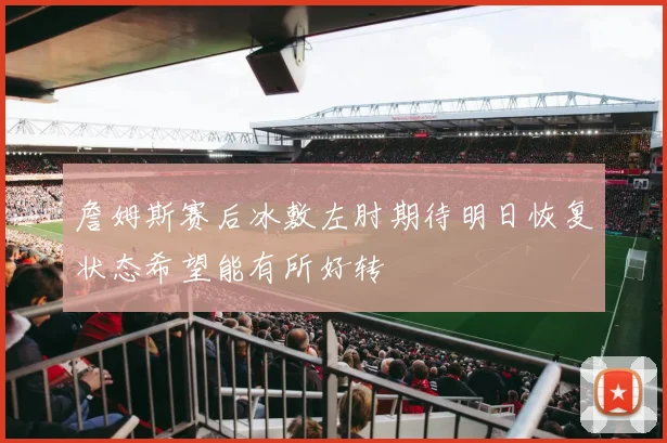 詹姆斯赛后冰敷左肘期待明日恢复状态希望能有所好转