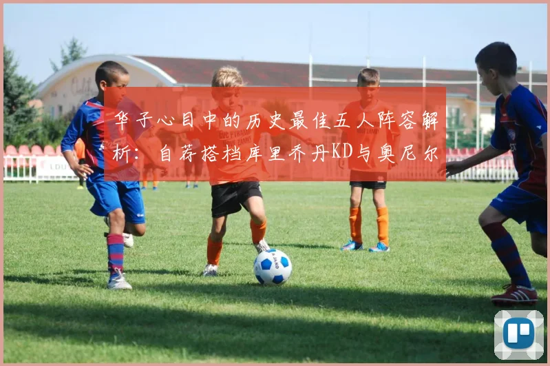 华子心目中的历史最佳五人阵容解析：自荐搭档库里乔丹KD与奥尼尔共襄盛举