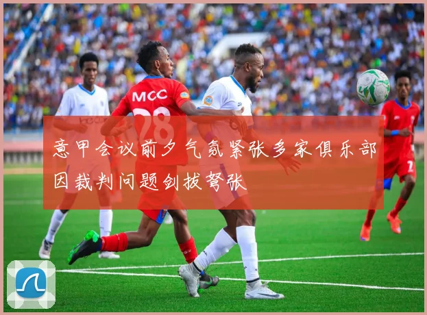 意甲会议前夕气氛紧张多家俱乐部因裁判问题剑拔弩张