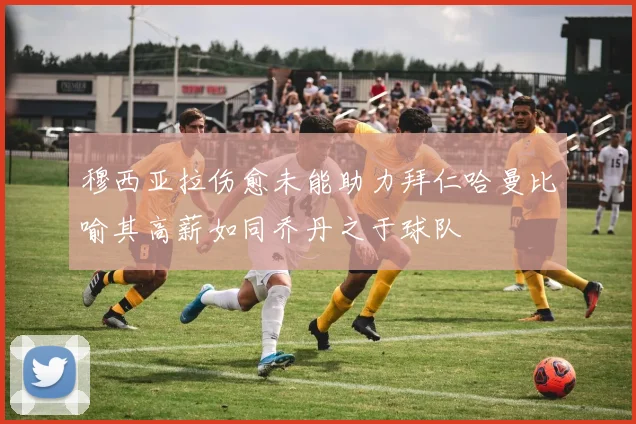 穆西亚拉伤愈未能助力拜仁哈曼比喻其高薪如同乔丹之于球队