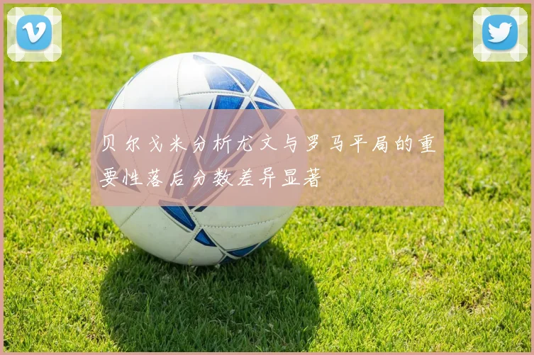 贝尔戈米分析尤文与罗马平局的重要性落后分数差异显著