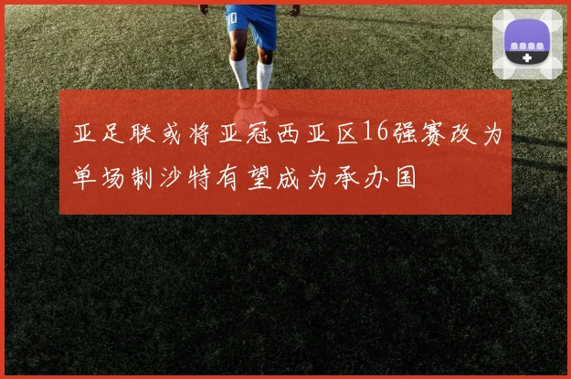 亚足联或将亚冠西亚区16强赛改为单场制沙特有望成为承办国